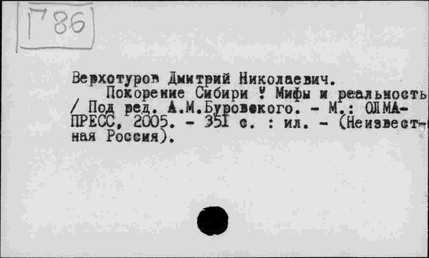 ﻿Верхотуров Дмитрий Николаевич.
Покорение Сибири У Мифы и реальность / Под ред. А.М.Буровокого. - М.: ОЙМА-ПРЕСС, 2005. - 351 о. : ил. - СНеизвеотымая Росеия).